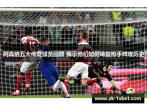 阿森纳五大传奇球员回顾 揭示他们如何铸就枪手辉煌历史