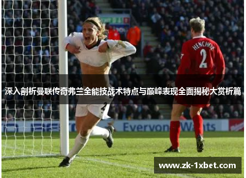 深入剖析曼联传奇弗兰全能技战术特点与巅峰表现全面揭秘大赏析篇