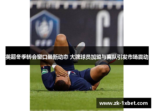 英超冬季转会窗口最新动态 大牌球员加盟与离队引发市场震动