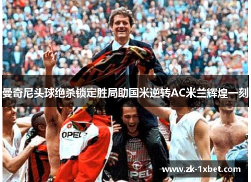 曼奇尼头球绝杀锁定胜局助国米逆转AC米兰辉煌一刻